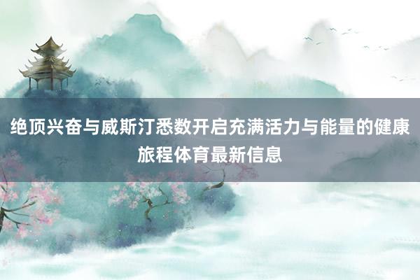 绝顶兴奋与威斯汀悉数开启充满活力与能量的健康旅程体育最新信息