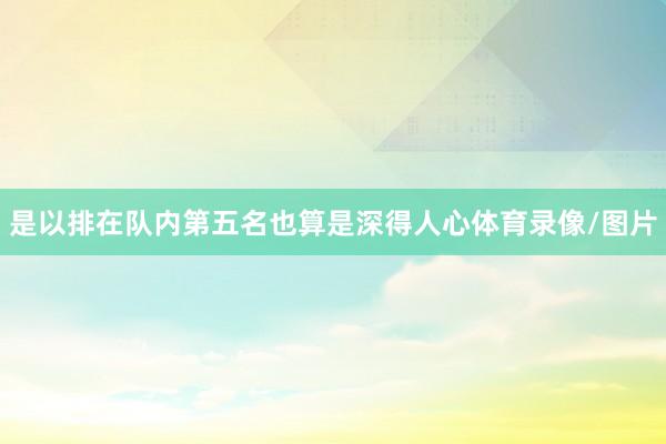 是以排在队内第五名也算是深得人心体育录像/图片
