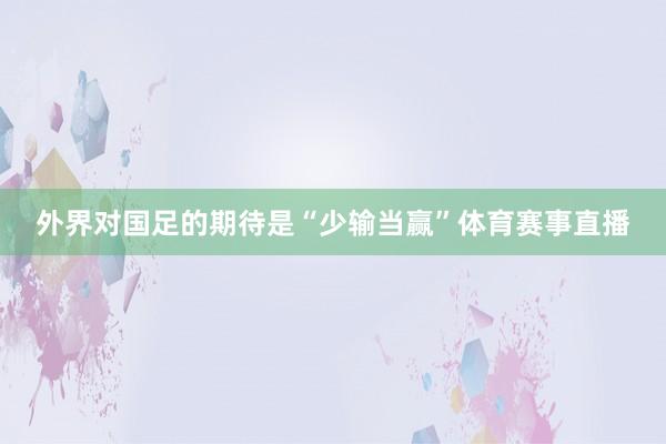 外界对国足的期待是“少输当赢”体育赛事直播