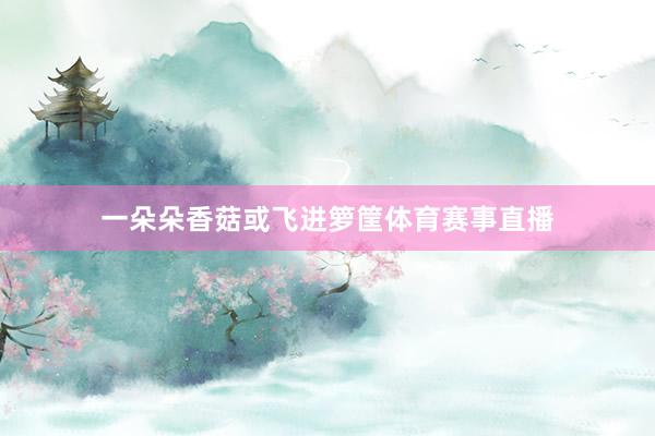 一朵朵香菇或飞进箩筐体育赛事直播