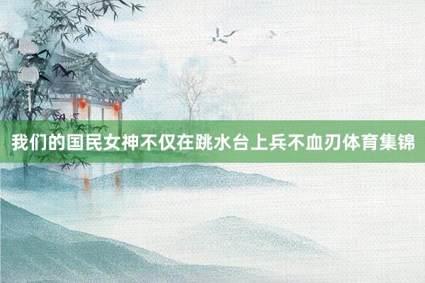 我们的国民女神不仅在跳水台上兵不血刃体育集锦
