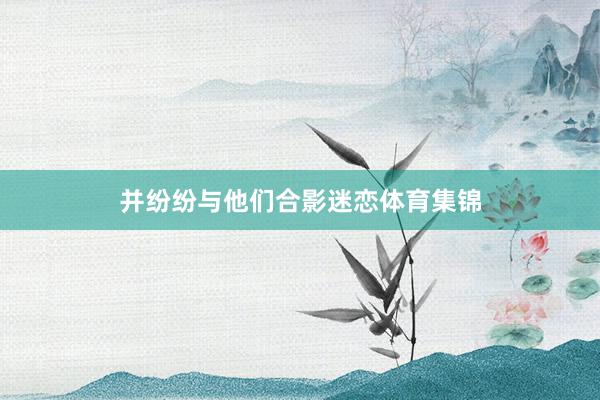 并纷纷与他们合影迷恋体育集锦