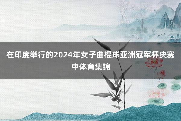 在印度举行的2024年女子曲棍球亚洲冠军杯决赛中体育集锦
