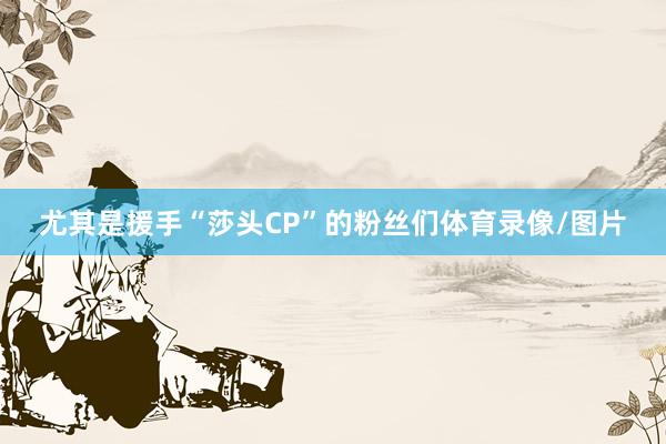 尤其是援手“莎头CP”的粉丝们体育录像/图片