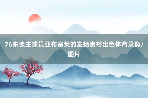 76东谈主球员亚布塞莱的发扬宽裕出色体育录像/图片
