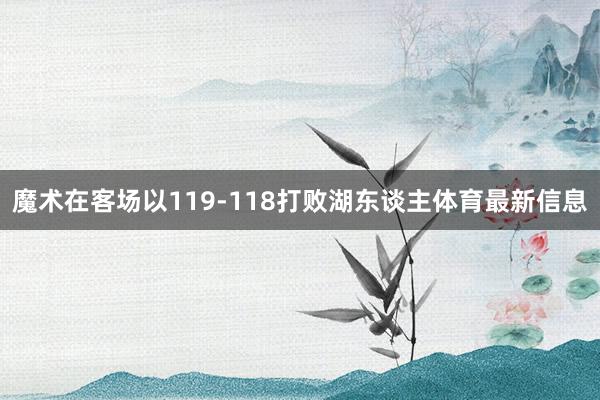 魔术在客场以119-118打败湖东谈主体育最新信息