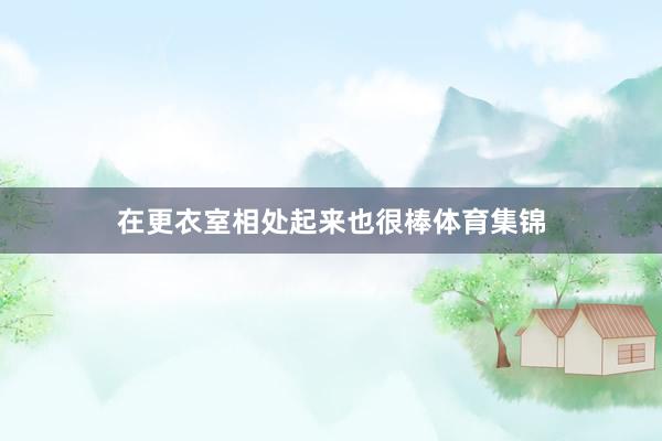 在更衣室相处起来也很棒体育集锦