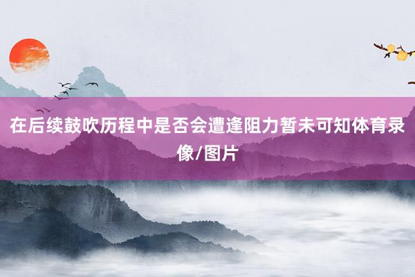 在后续鼓吹历程中是否会遭逢阻力暂未可知体育录像/图片