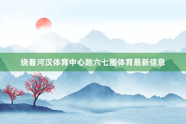 绕着河汉体育中心跑六七圈体育最新信息