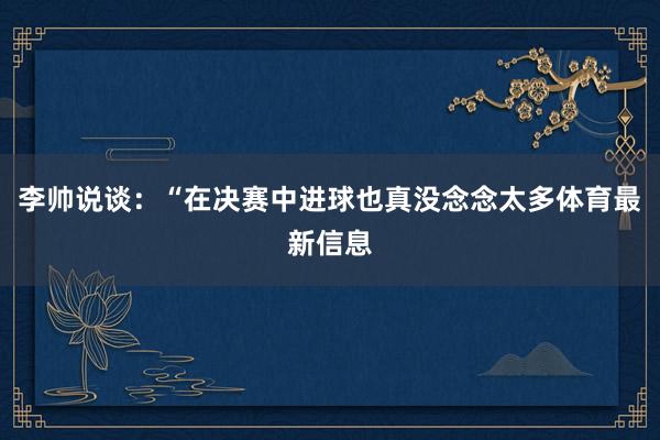 李帅说谈：“在决赛中进球也真没念念太多体育最新信息