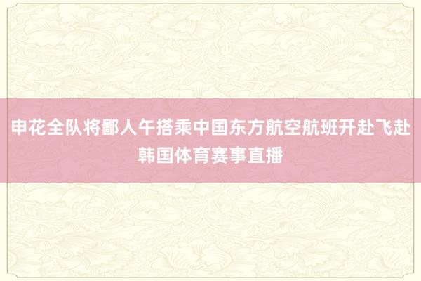 申花全队将鄙人午搭乘中国东方航空航班开赴飞赴韩国体育赛事直播