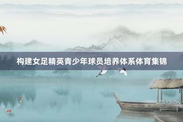 构建女足精英青少年球员培养体系体育集锦