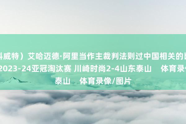 科威特）艾哈迈德·阿里当作主裁判法则过中国相关的比赛有：2023-24亚冠淘汰赛 川崎时尚2-4山东泰山    体育录像/图片
