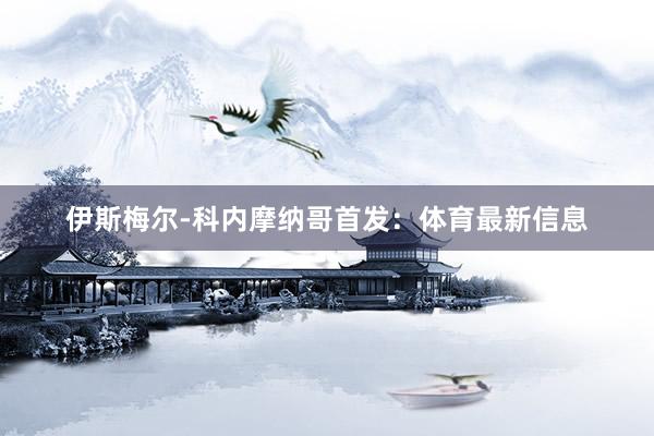 伊斯梅尔-科内摩纳哥首发：体育最新信息