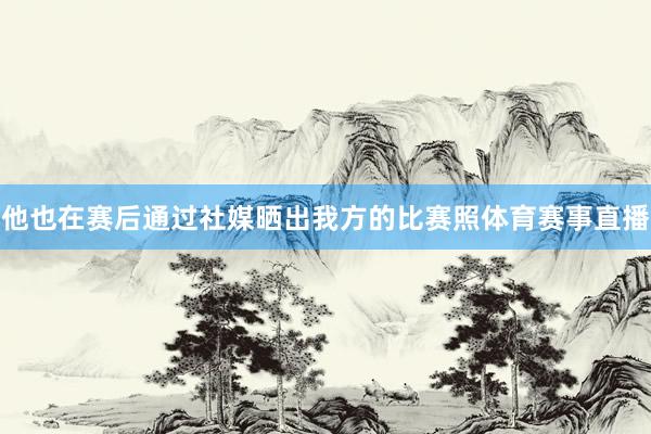 他也在赛后通过社媒晒出我方的比赛照体育赛事直播