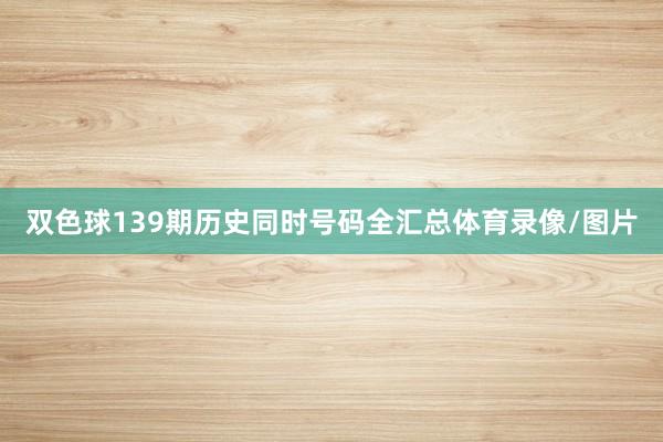双色球139期历史同时号码全汇总体育录像/图片