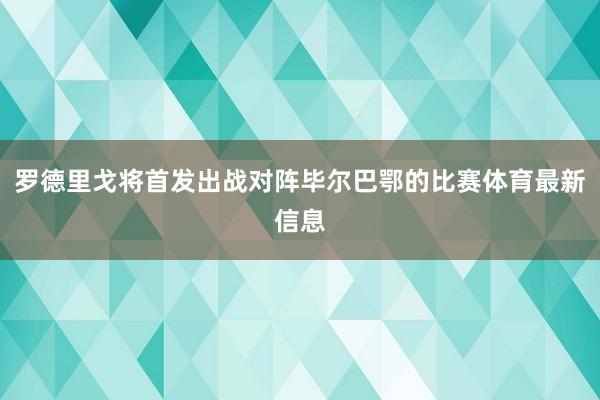 罗德里戈将首发出战对阵毕尔巴鄂的比赛体育最新信息
