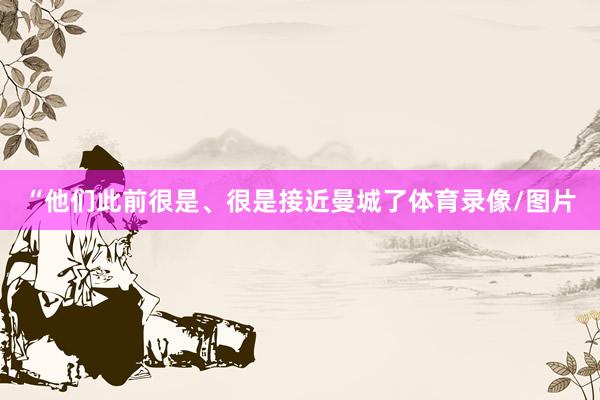 “他们此前很是、很是接近曼城了体育录像/图片