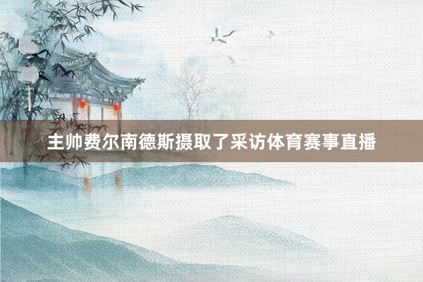 主帅费尔南德斯摄取了采访体育赛事直播
