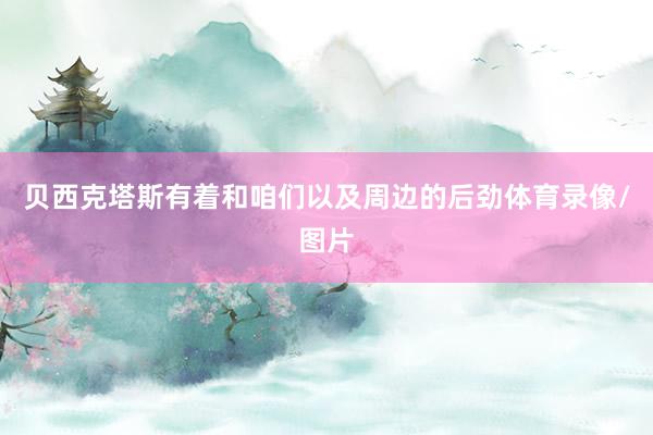 贝西克塔斯有着和咱们以及周边的后劲体育录像/图片