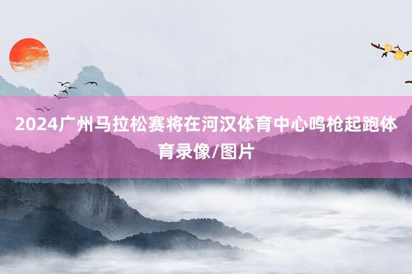 2024广州马拉松赛将在河汉体育中心鸣枪起跑体育录像/图片