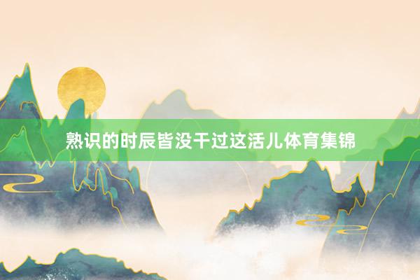 熟识的时辰皆没干过这活儿体育集锦