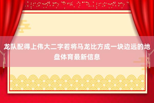 龙队配得上伟大二字若将马龙比方成一块边远的地盘体育最新信息