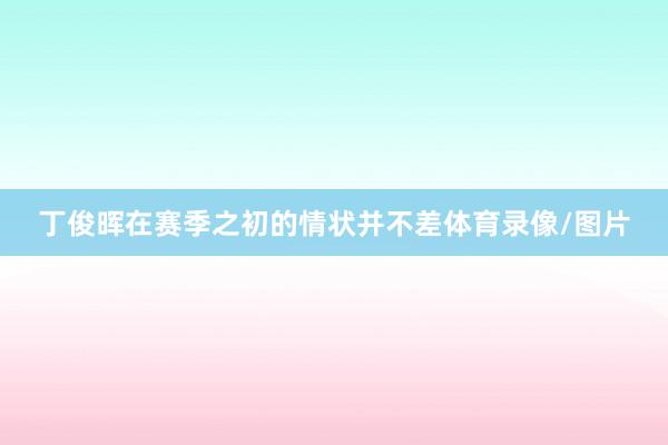 丁俊晖在赛季之初的情状并不差体育录像/图片