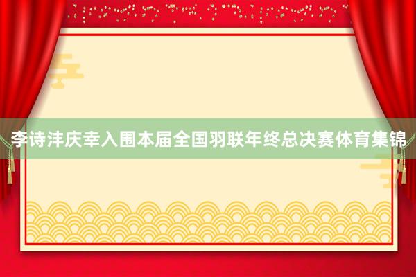 李诗沣庆幸入围本届全国羽联年终总决赛体育集锦
