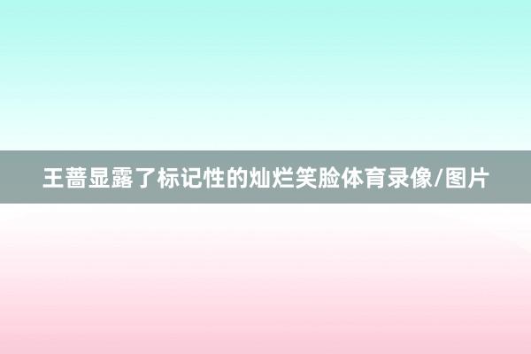 王蔷显露了标记性的灿烂笑脸体育录像/图片
