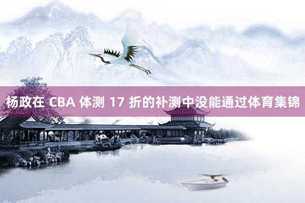 杨政在 CBA 体测 17 折的补测中没能通过体育集锦