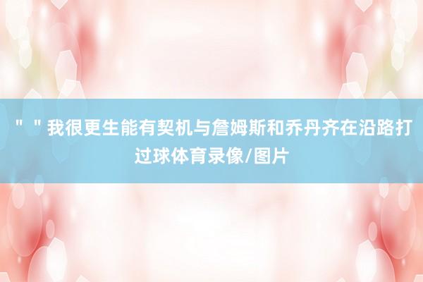 ＂＂我很更生能有契机与詹姆斯和乔丹齐在沿路打过球体育录像/图片