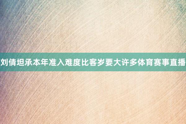 刘倩坦承本年准入难度比客岁要大许多体育赛事直播