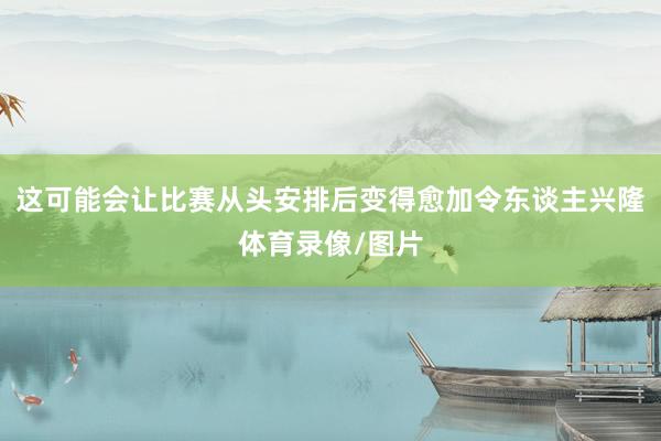 这可能会让比赛从头安排后变得愈加令东谈主兴隆体育录像/图片