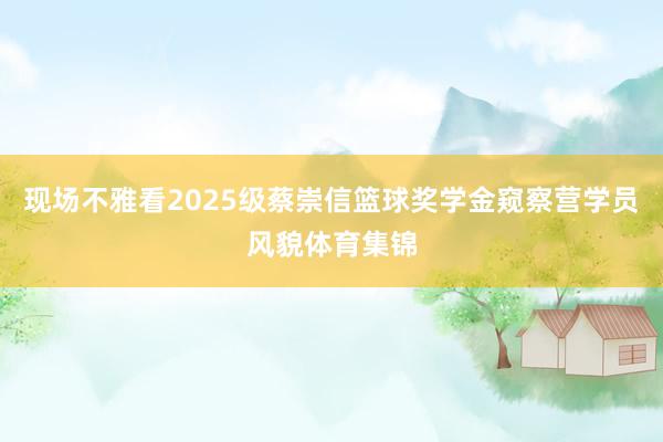 现场不雅看2025级蔡崇信篮球奖学金窥察营学员风貌体育集锦