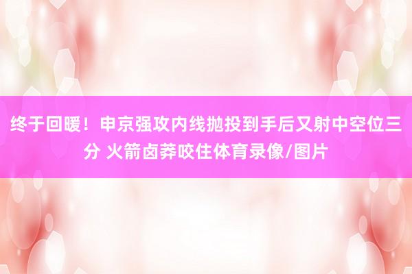 终于回暖！申京强攻内线抛投到手后又射中空位三分 火箭卤莽咬住体育录像/图片