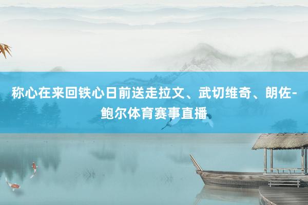 称心在来回铁心日前送走拉文、武切维奇、朗佐-鲍尔体育赛事直播