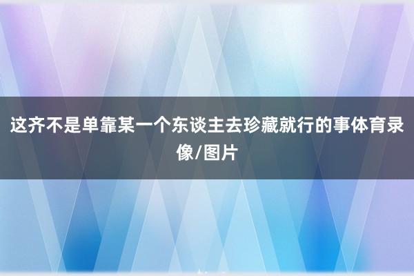 这齐不是单靠某一个东谈主去珍藏就行的事体育录像/图片