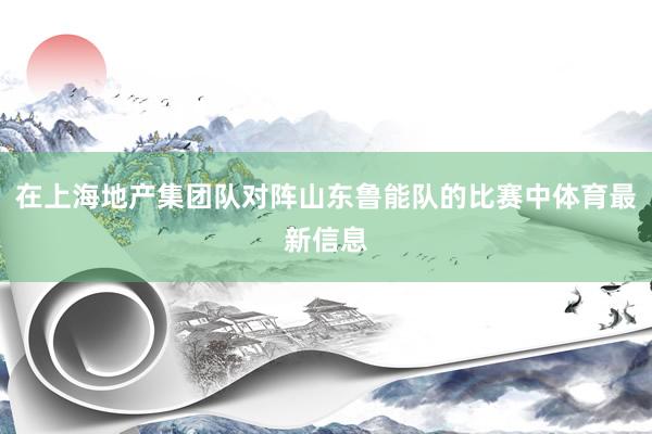 在上海地产集团队对阵山东鲁能队的比赛中体育最新信息