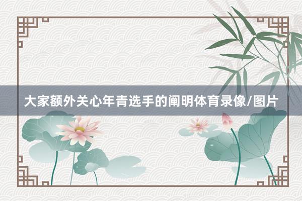 大家额外关心年青选手的阐明体育录像/图片