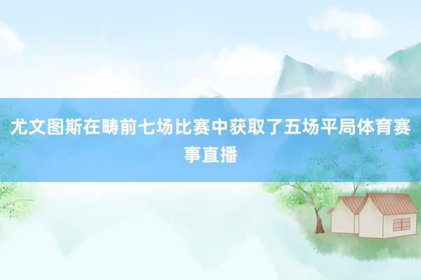 尤文图斯在畴前七场比赛中获取了五场平局体育赛事直播