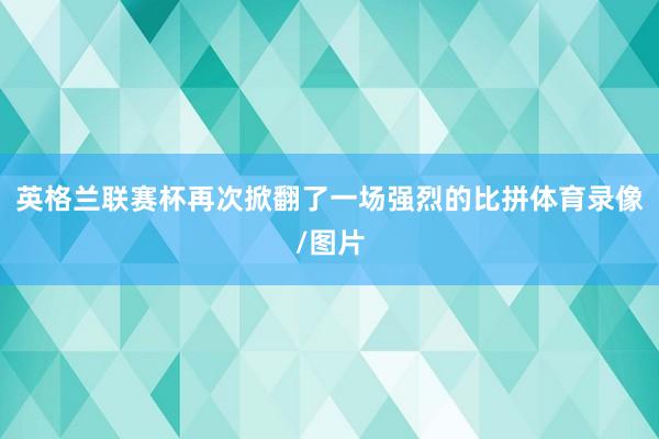 英格兰联赛杯再次掀翻了一场强烈的比拼体育录像/图片