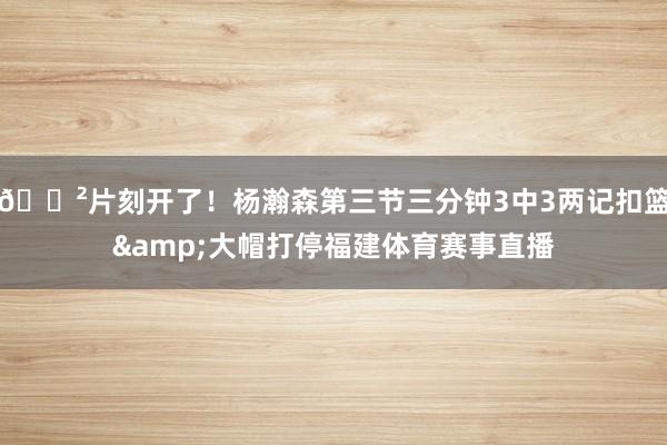 😲片刻开了！杨瀚森第三节三分钟3中3两记扣篮&大帽打停福建体育赛事直播