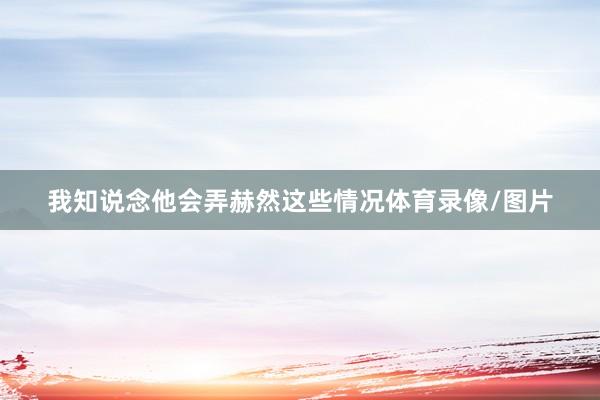 我知说念他会弄赫然这些情况体育录像/图片