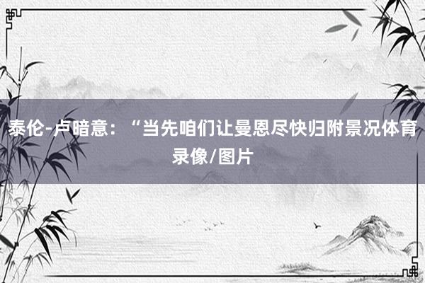 泰伦-卢暗意：“当先咱们让曼恩尽快归附景况体育录像/图片
