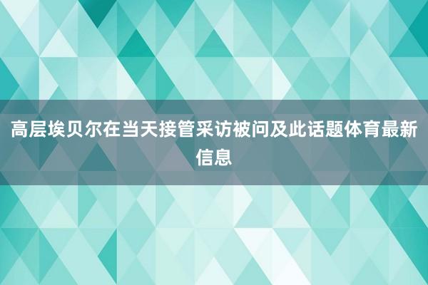 高层埃贝尔在当天接管采访被问及此话题体育最新信息