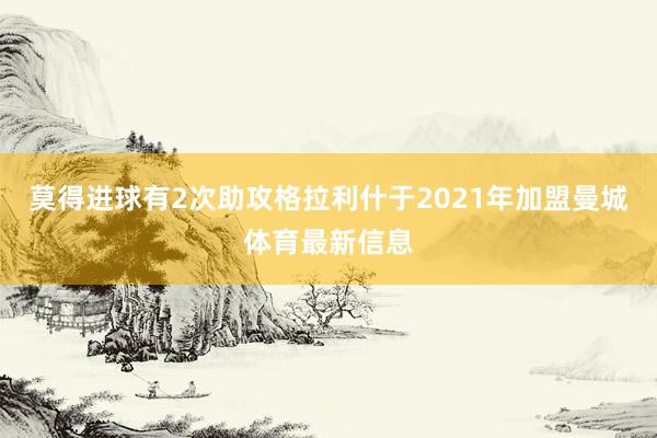 莫得进球有2次助攻格拉利什于2021年加盟曼城体育最新信息