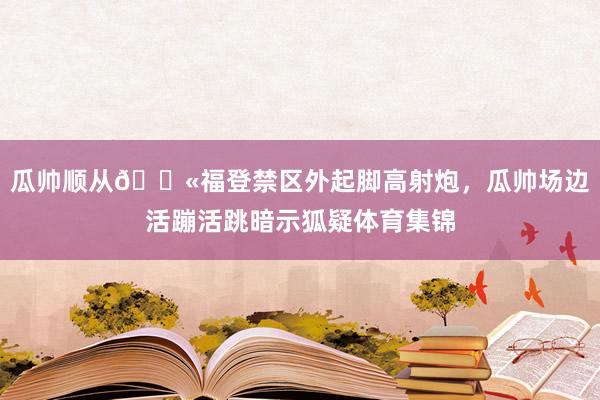 瓜帅顺从😫福登禁区外起脚高射炮，瓜帅场边活蹦活跳暗示狐疑体育集锦