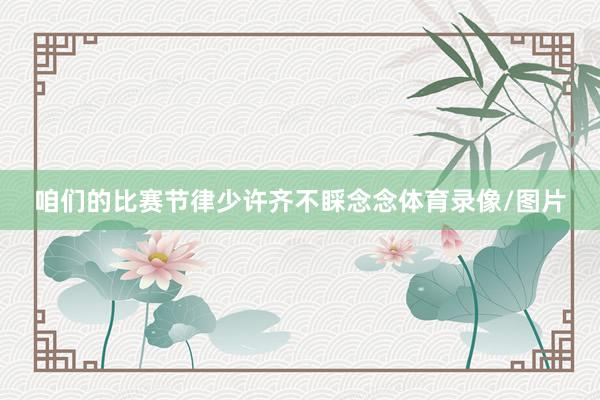 咱们的比赛节律少许齐不睬念念体育录像/图片