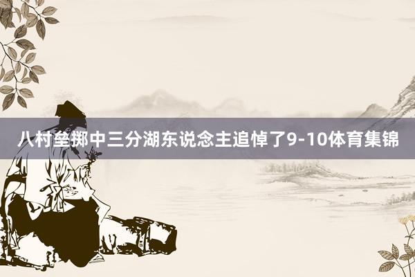 八村垒掷中三分湖东说念主追悼了9-10体育集锦